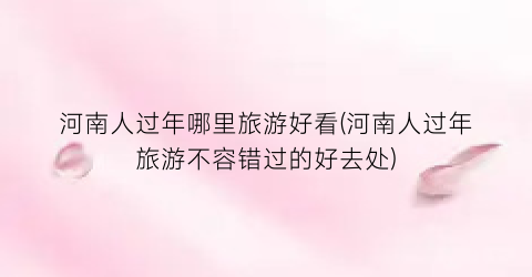 河南人过年哪里旅游好看(河南人过年旅游不容错过的好去处)
