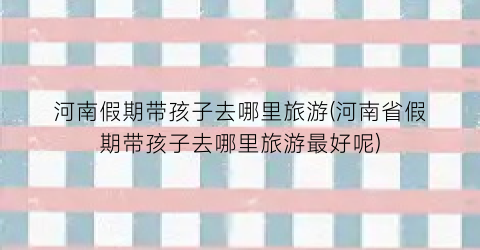 河南假期带孩子去哪里旅游(河南省假期带孩子去哪里旅游最好呢)