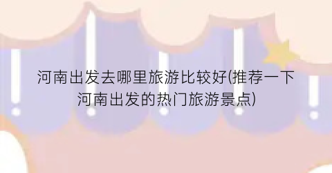 河南出发去哪里旅游比较好(推荐一下河南出发的热门旅游景点)