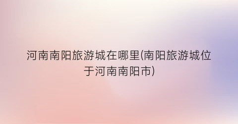 河南南阳旅游城在哪里(南阳旅游城位于河南南阳市)