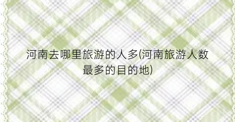 河南去哪里旅游的人多(河南旅游人数最多的目的地)