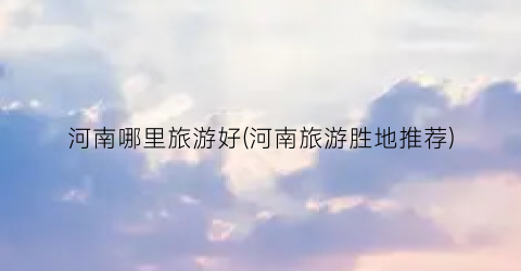 河南哪里旅游好(河南旅游胜地推荐)