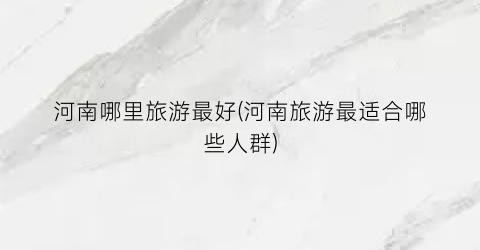 河南哪里旅游最好(河南旅游最适合哪些人群)