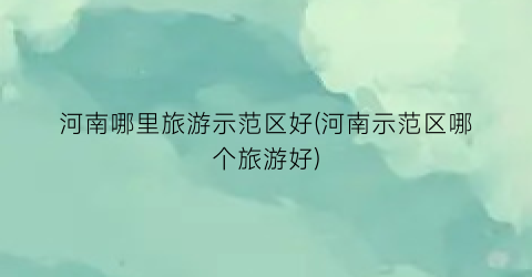 河南哪里旅游示范区好(河南示范区哪个旅游好)
