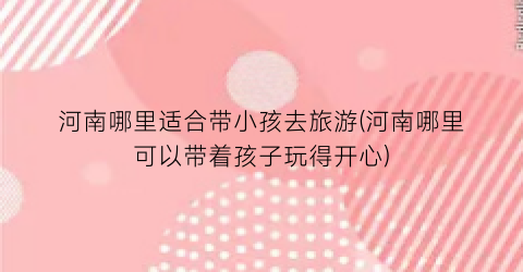 河南哪里适合带小孩去旅游(河南哪里可以带着孩子玩得开心)