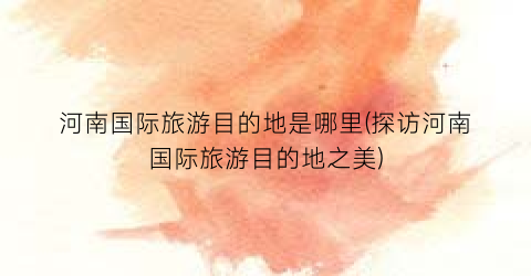河南国际旅游目的地是哪里(探访河南国际旅游目的地之美)