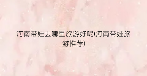 河南带娃去哪里旅游好呢(河南带娃旅游推荐)