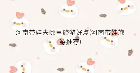 河南带娃去哪里旅游好点(河南带娃旅游推荐)