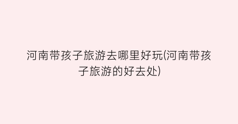 河南带孩子旅游去哪里好玩(河南带孩子旅游的好去处)