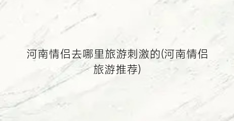 河南情侣去哪里旅游刺激的(河南情侣旅游推荐)