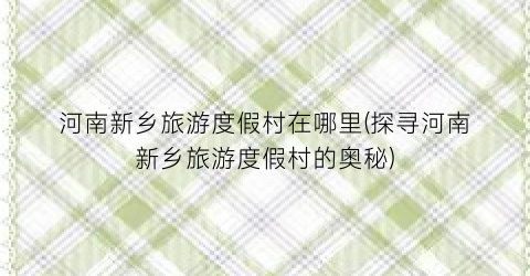 河南新乡旅游度假村在哪里(探寻河南新乡旅游度假村的奥秘)