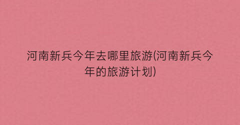 河南新兵今年去哪里旅游(河南新兵今年的旅游计划)