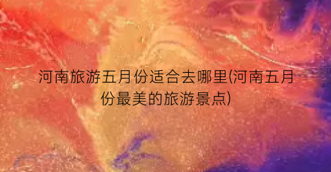 河南旅游五月份适合去哪里(河南五月份最美的旅游景点)