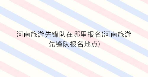 河南旅游先锋队在哪里报名(河南旅游先锋队报名地点)