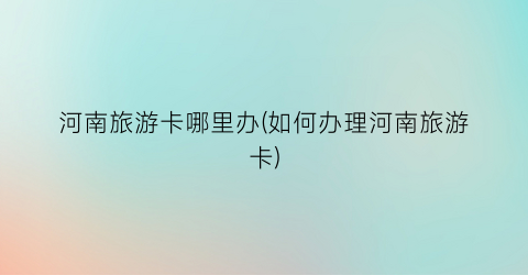 河南旅游卡哪里办(如何办理河南旅游卡)