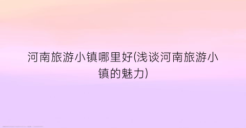 河南旅游小镇哪里好(浅谈河南旅游小镇的魅力)