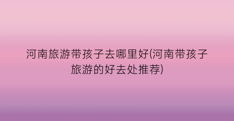 河南旅游带孩子去哪里好(河南带孩子旅游的好去处推荐)