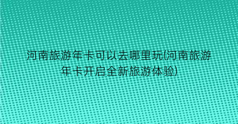 河南旅游年卡可以去哪里玩(河南旅游年卡开启全新旅游体验)