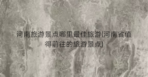 河南旅游景点哪里最佳旅游(河南省值得前往的旅游景点)