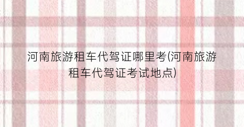 河南旅游租车代驾证哪里考(河南旅游租车代驾证考试地点)