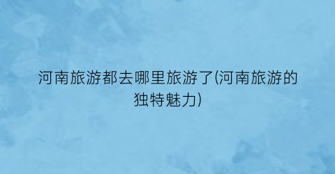 河南旅游都去哪里旅游了(河南旅游的独特魅力)