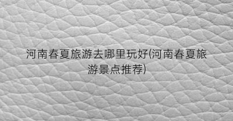 河南春夏旅游去哪里玩好(河南春夏旅游景点推荐)