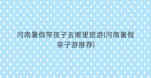 河南暑假带孩子去哪里旅游(河南暑假亲子游推荐)