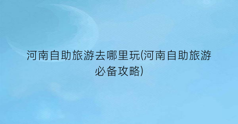 河南自助旅游去哪里玩(河南自助旅游必备攻略)