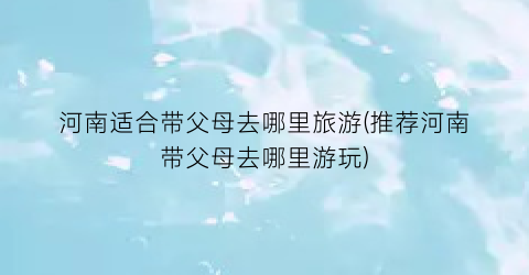 河南适合带父母去哪里旅游(推荐河南带父母去哪里游玩)