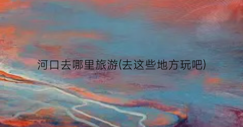 河口去哪里旅游(去这些地方玩吧)