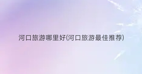 河口旅游哪里好(河口旅游最佳推荐)