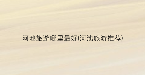 河池旅游哪里最好(河池旅游推荐)