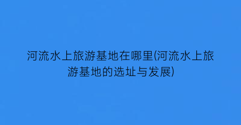 河流水上旅游基地在哪里(河流水上旅游基地的选址与发展)