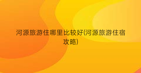 河源旅游住哪里比较好(河源旅游住宿攻略)
