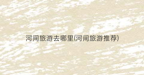 河间旅游去哪里(河间旅游推荐)