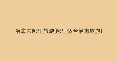 治愈去哪里旅游(哪里适合治愈旅游)