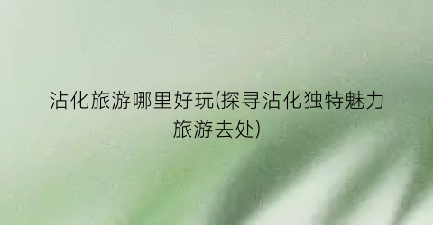 沾化旅游哪里好玩(探寻沾化独特魅力旅游去处)