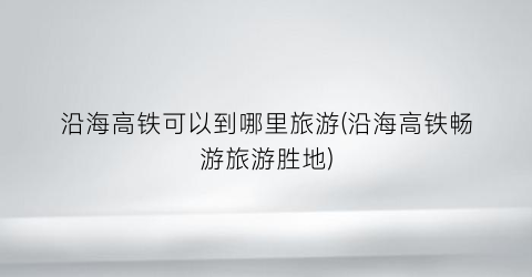 沿海高铁可以到哪里旅游(沿海高铁畅游旅游胜地)