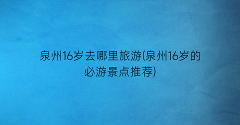 泉州16岁去哪里旅游(泉州16岁的必游景点推荐)