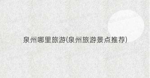 泉州哪里旅游(泉州旅游景点推荐)