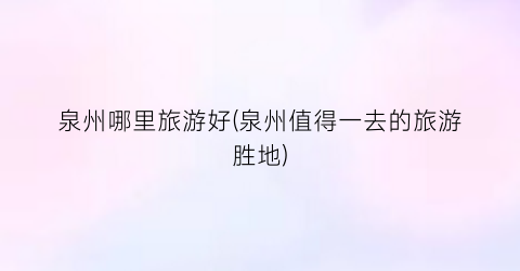 泉州哪里旅游好(泉州值得一去的旅游胜地)