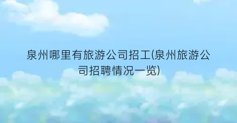 泉州哪里有旅游公司招工(泉州旅游公司招聘情况一览)