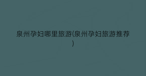 泉州孕妇哪里旅游(泉州孕妇旅游推荐)