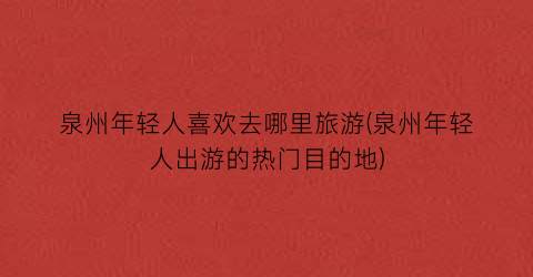 泉州年轻人喜欢去哪里旅游(泉州年轻人出游的热门目的地)