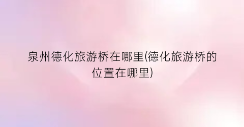 泉州德化旅游桥在哪里(德化旅游桥的位置在哪里)