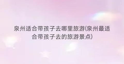 泉州适合带孩子去哪里旅游(泉州最适合带孩子去的旅游景点)