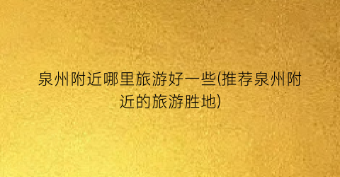 泉州附近哪里旅游好一些(推荐泉州附近的旅游胜地)