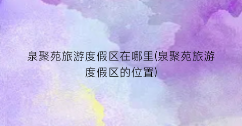 泉聚苑旅游度假区在哪里(泉聚苑旅游度假区的位置)