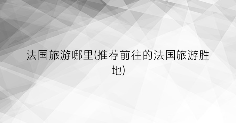 法国旅游哪里(推荐前往的法国旅游胜地)