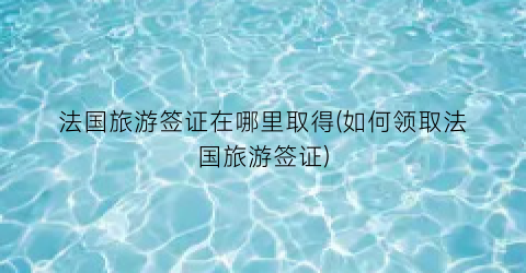 法国旅游签证在哪里取得(如何领取法国旅游签证)